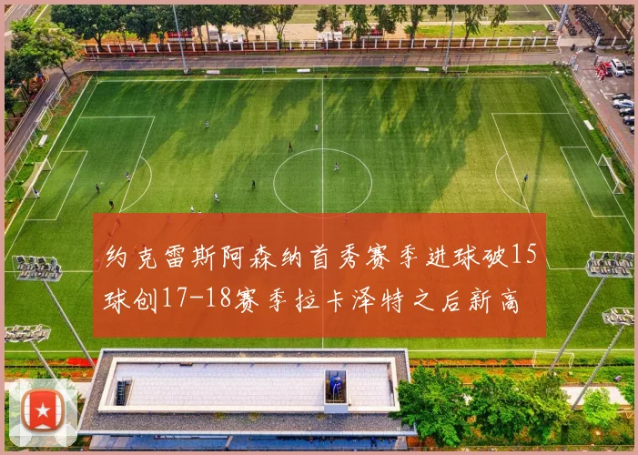 约克雷斯阿森纳首秀赛季进球破15球创17-18赛季拉卡泽特之后新高