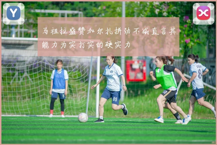 马祖拉盛赞加尔扎拼劲不减直言其能力为实打实的硬实力