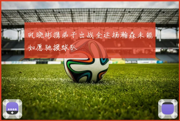 巩晓彬携弟子出战全运杨瀚森未能如愿驰援球队