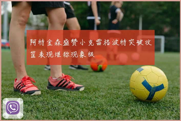 阿特金森盛赞小克雷格波特突破攻筐表现堪称现象级