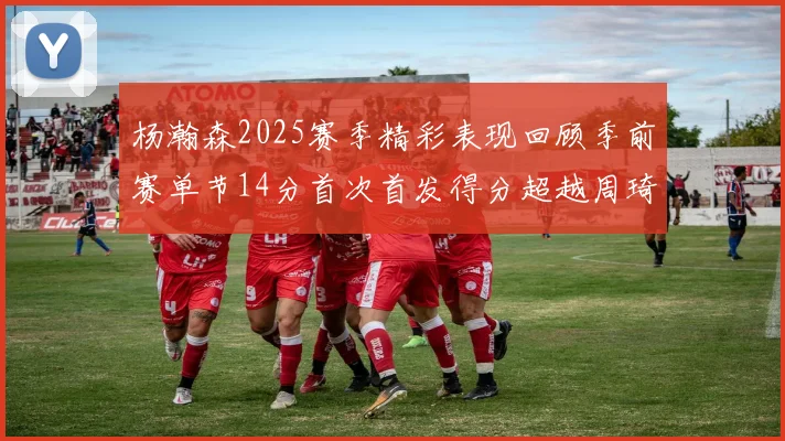 杨瀚森2025赛季精彩表现回顾季前赛单节14分首次首发得分超越周琦