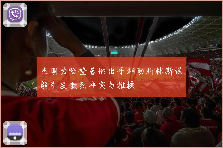 杰明为哈登落地出手相助科林斯误解引发激烈冲突与推搡