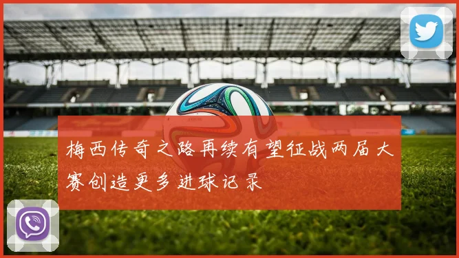 梅西传奇之路再续有望征战两届大赛创造更多进球记录
