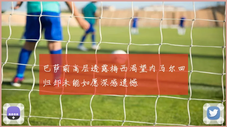 巴萨前高层透露梅西渴望内马尔回归却未能如愿深感遗憾