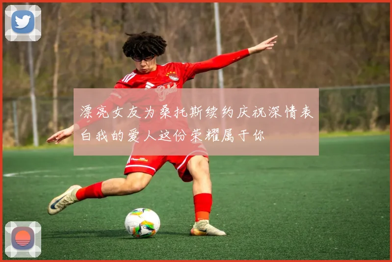 漂亮女友为桑托斯续约庆祝深情表白我的爱人这份荣耀属于你