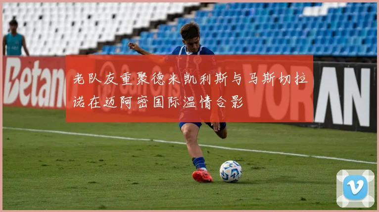 老队友重聚德米凯利斯与马斯切拉诺在迈阿密国际温情合影