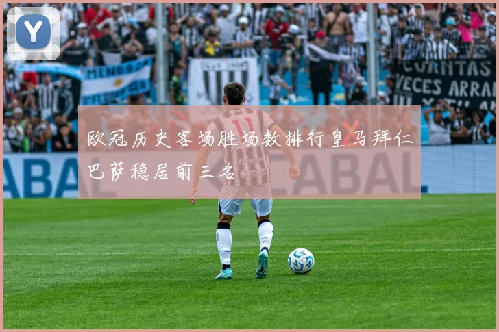 欧冠历史客场胜场数排行皇马拜仁巴萨稳居前三名