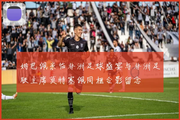 姆巴佩亲临非洲足球盛宴与非洲足联主席莫特塞佩同框合影留念