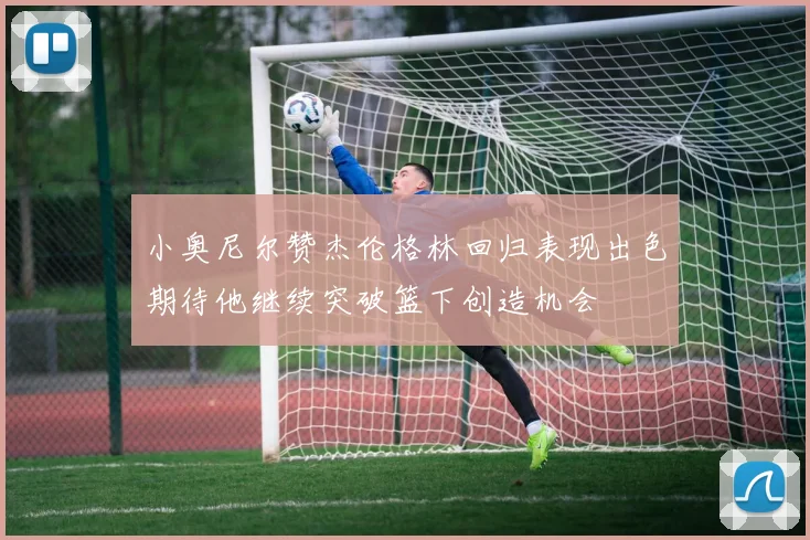 小奥尼尔赞杰伦格林回归表现出色期待他继续突破篮下创造机会