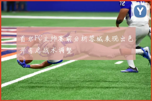 首尔FC主帅赛前分析蓉城表现出色并考虑战术调整