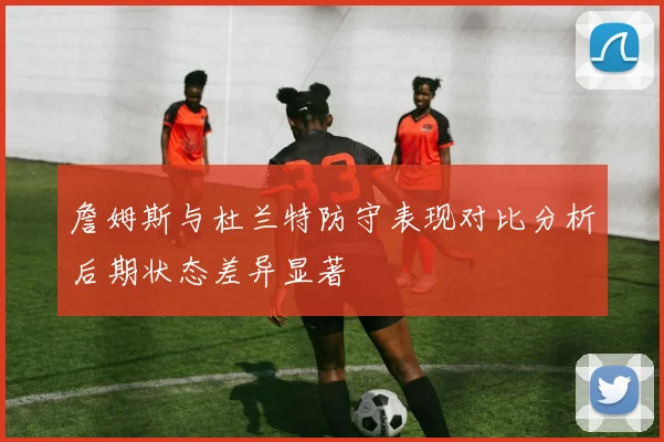 詹姆斯与杜兰特防守表现对比分析后期状态差异显著