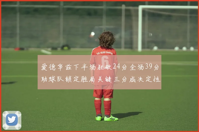 爱德华兹下半场狂砍24分全场39分助球队锁定胜局关键三分成决定性因素