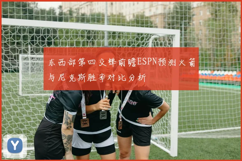 东西部第四交锋前瞻ESPN预测火箭与尼克斯胜率对比分析