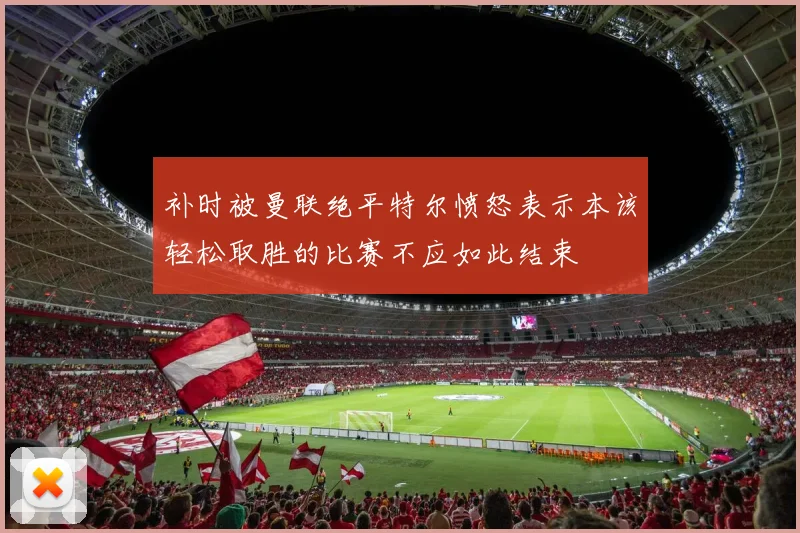 补时被曼联绝平特尔愤怒表示本该轻松取胜的比赛不应如此结束