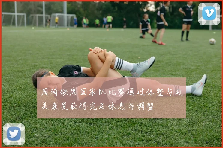 周琦缺席国家队比赛通过休整与赴美康复获得充足休息与调整