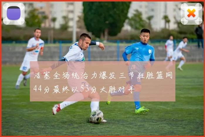 活塞全场统治力爆发三节狂胜篮网44分最终以53分大胜对手