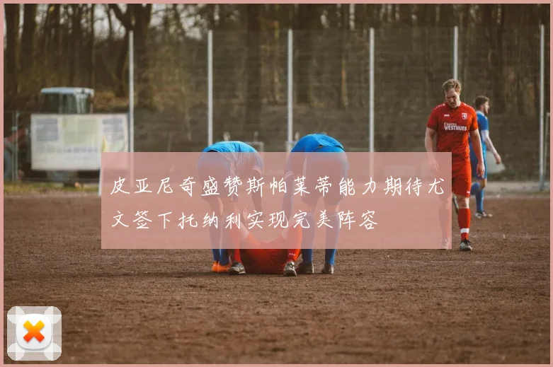 皮亚尼奇盛赞斯帕莱蒂能力期待尤文签下托纳利实现完美阵容