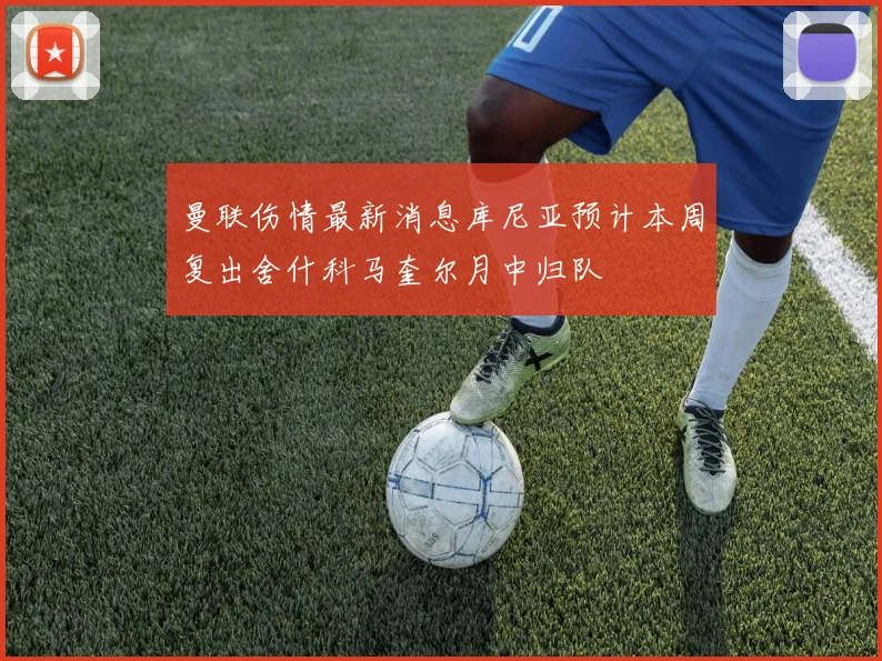 曼联伤情最新消息库尼亚预计本周复出舍什科马奎尔月中归队
