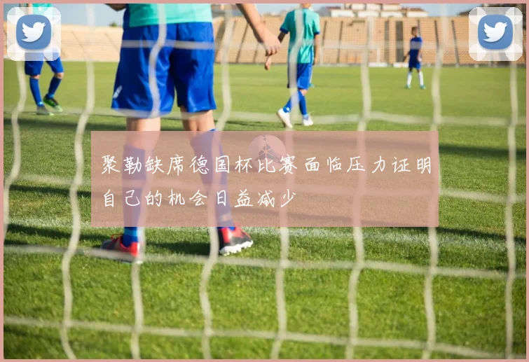 聚勒缺席德国杯比赛面临压力证明自己的机会日益减少