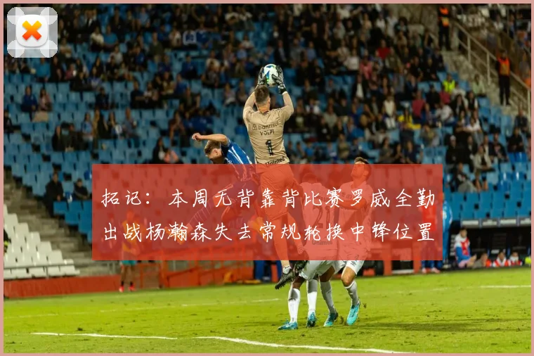 拓记：本周无背靠背比赛罗威全勤出战杨瀚森失去常规轮换中锋位置