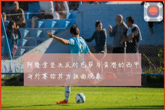 阿隆索坚决反对巴萨与黄潜的西甲海外赛称其为扭曲现象