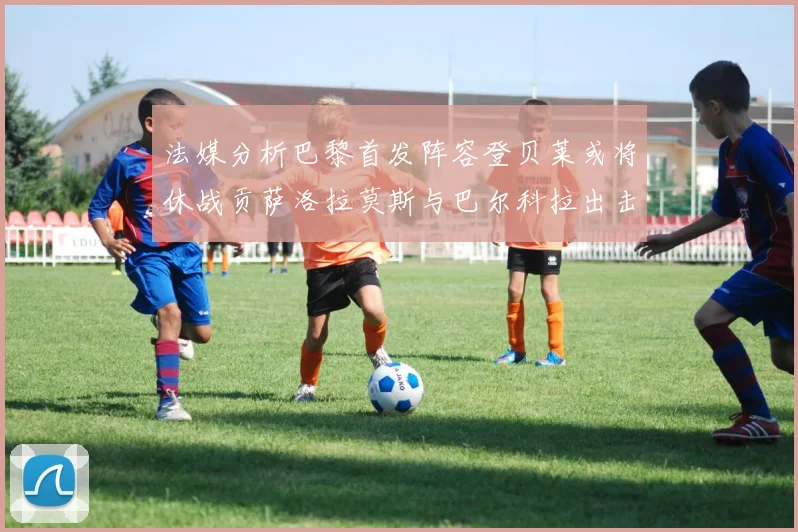 法媒分析巴黎首发阵容登贝莱或将休战贡萨洛拉莫斯与巴尔科拉出击